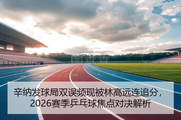 辛纳发球局双误频现被林高远连追分，2026赛季乒乓球焦点对决解析